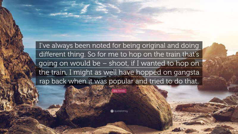 Will Ferrell Quote: “I’ve always been noted for being original and doing different thing. So for me to hop on the train that’s going on would be – shoot, if I wanted to hop on the train, I might as well have hopped on gangsta rap back when it was popular and tried to do that.”