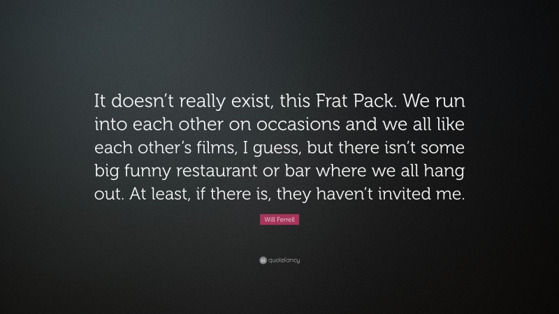 Will Ferrell Quote: “It doesn’t really exist, this Frat Pack. We run into each other on occasions and we all like each other’s films, I guess, but there isn’t some big funny restaurant or bar where we all hang out. At least, if there is, they haven’t invited me.”