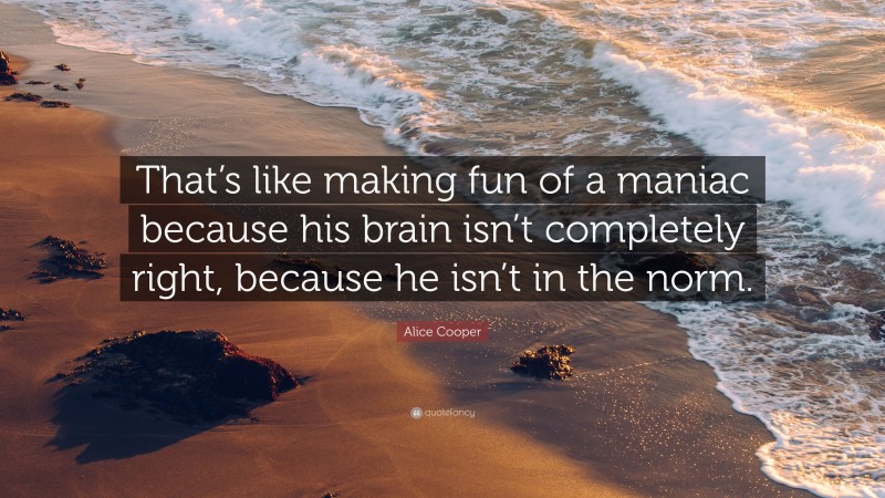 Alice Cooper Quote: “That’s like making fun of a maniac because his brain isn’t completely right, because he isn’t in the norm.”