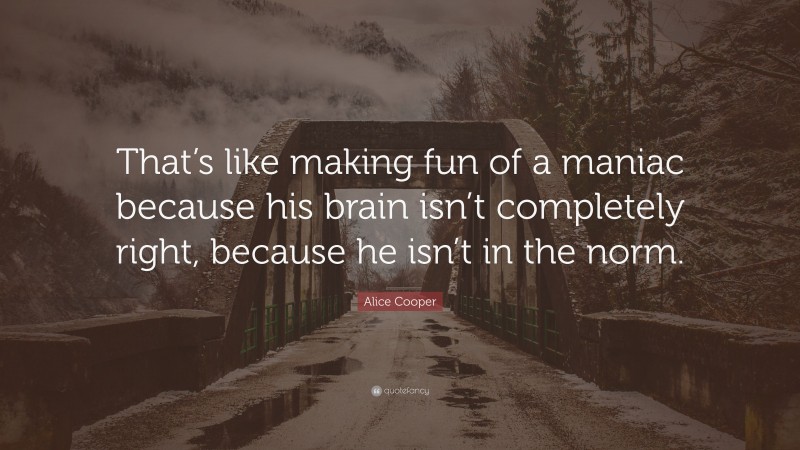 Alice Cooper Quote: “That’s like making fun of a maniac because his brain isn’t completely right, because he isn’t in the norm.”