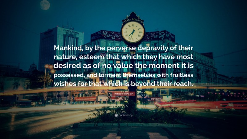 François Fénelon Quote: “Mankind, by the perverse depravity of their nature, esteem that which they have most desired as of no value the moment it is possessed, and torment themselves with fruitless wishes for that which is beyond their reach.”