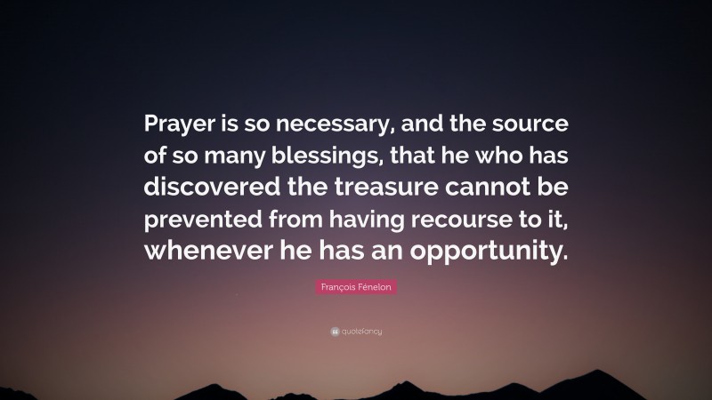 François Fénelon Quote: “Prayer is so necessary, and the source of so many blessings, that he who has discovered the treasure cannot be prevented from having recourse to it, whenever he has an opportunity.”