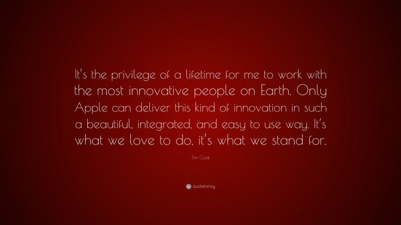 Tim Cook Quote: “It’s the privilege of a lifetime for me to work with the most innovative people on Earth. Only Apple can deliver this kind of innovation in such a beautiful, integrated, and easy to use way. It’s what we love to do, it’s what we stand for.”