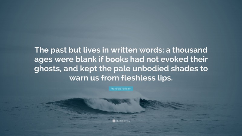 François Fénelon Quote: “The past but lives in written words: a thousand ages were blank if books had not evoked their ghosts, and kept the pale unbodied shades to warn us from fleshless lips.”