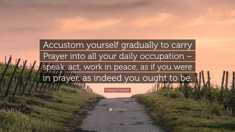 François Fénelon Quote: “Accustom yourself gradually to carry Prayer into all your daily occupation – speak, act, work in peace, as if you were in prayer, as indeed you ought to be.”