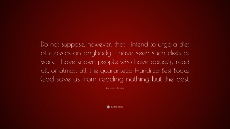 Robertson Davies Quote: “Do not suppose, however, that I intend to urge a diet of classics on anybody. I have seen such diets at work. I have known people who have actually read all, or almost all, the guaranteed Hundred Best Books. God save us from reading nothing but the best.”