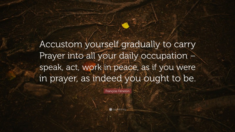 François Fénelon Quote: “Accustom yourself gradually to carry Prayer into all your daily occupation – speak, act, work in peace, as if you were in prayer, as indeed you ought to be.”