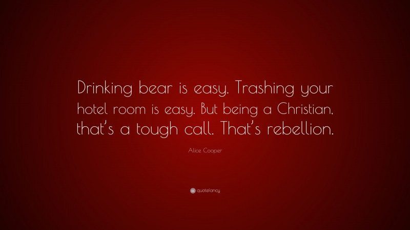 Alice Cooper Quote: “Drinking bear is easy. Trashing your hotel room is easy. But being a Christian, that’s a tough call. That’s rebellion.”