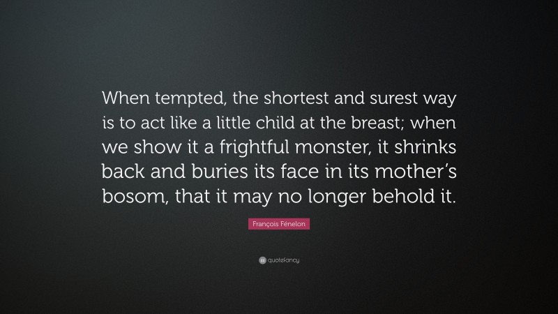 François Fénelon Quote: “When tempted, the shortest and surest way is to act like a little child at the breast; when we show it a frightful monster, it shrinks back and buries its face in its mother’s bosom, that it may no longer behold it.”