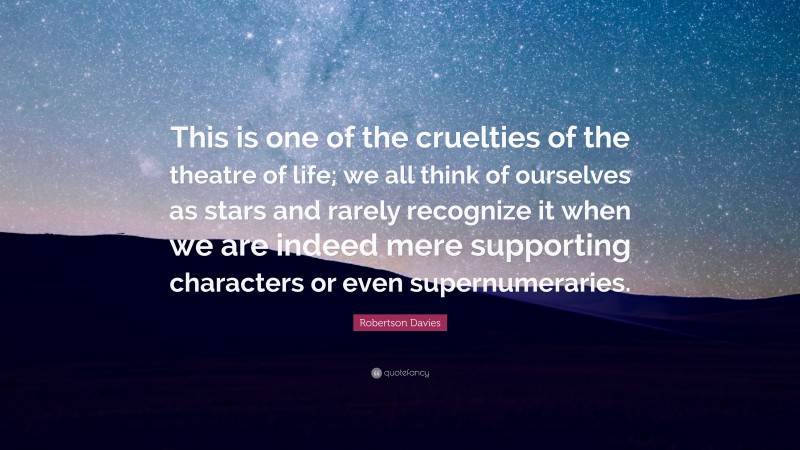 Robertson Davies Quote: “This is one of the cruelties of the theatre of life; we all think of ourselves as stars and rarely recognize it when we are indeed mere supporting characters or even supernumeraries.”