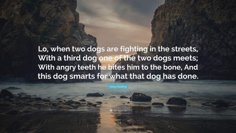 Henry Fielding Quote: “Lo, when two dogs are fighting in the streets, With a third dog one of the two dogs meets; With angry teeth he bites him to the bone, And this dog smarts for what that dog has done.”