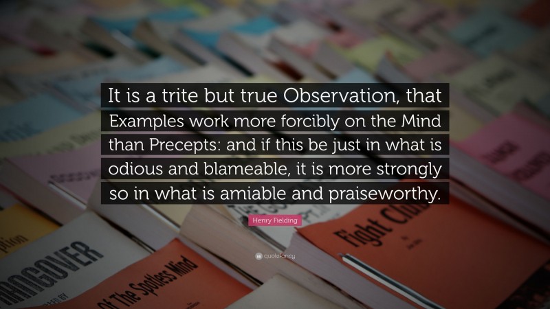 Henry Fielding Quote: “It is a trite but true Observation, that Examples work more forcibly on the Mind than Precepts: and if this be just in what is odious and blameable, it is more strongly so in what is amiable and praiseworthy.”