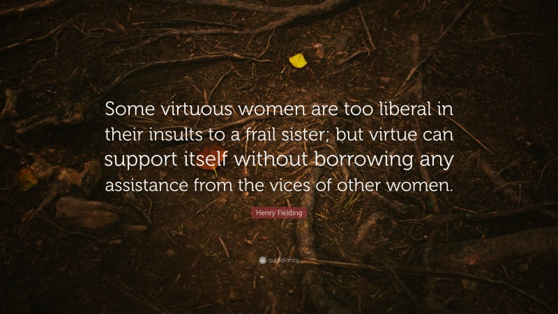 Henry Fielding Quote: “Some virtuous women are too liberal in their insults to a frail sister; but virtue can support itself without borrowing any assistance from the vices of other women.”