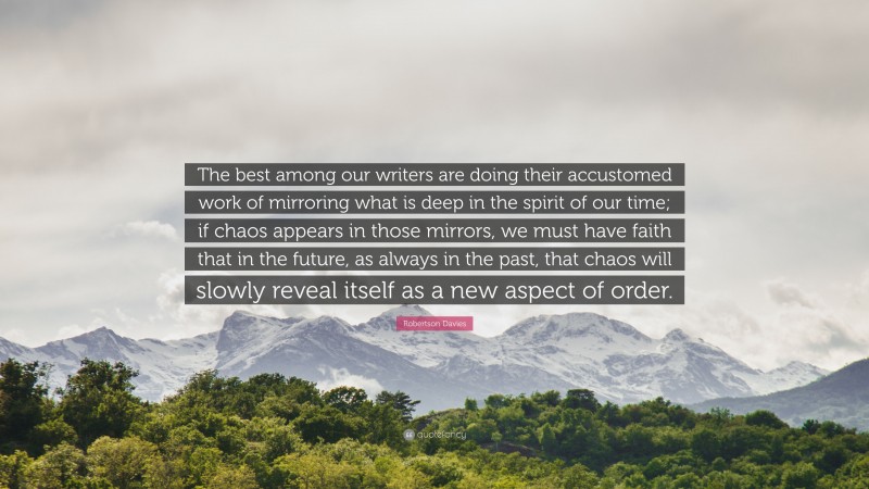 Robertson Davies Quote: “The best among our writers are doing their accustomed work of mirroring what is deep in the spirit of our time; if chaos appears in those mirrors, we must have faith that in the future, as always in the past, that chaos will slowly reveal itself as a new aspect of order.”