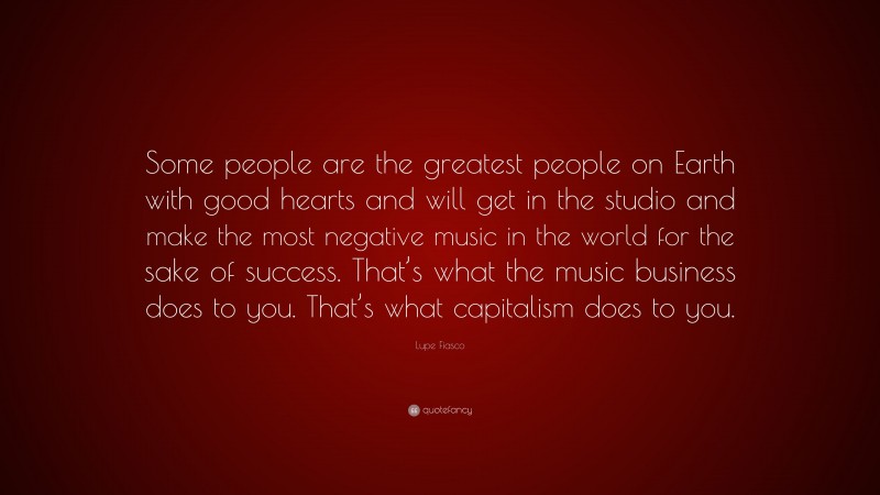 Lupe Fiasco Quote: “Some people are the greatest people on Earth with good hearts and will get in the studio and make the most negative music in the world for the sake of success. That’s what the music business does to you. That’s what capitalism does to you.”