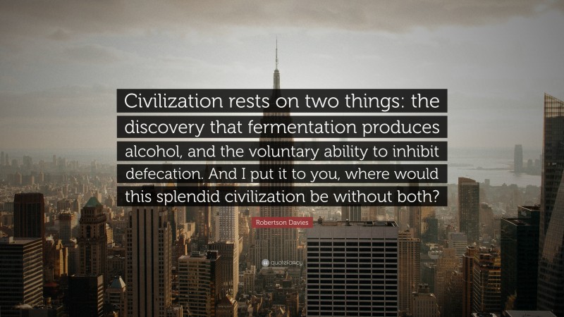 Robertson Davies Quote: “Civilization rests on two things: the discovery that fermentation produces alcohol, and the voluntary ability to inhibit defecation. And I put it to you, where would this splendid civilization be without both?”