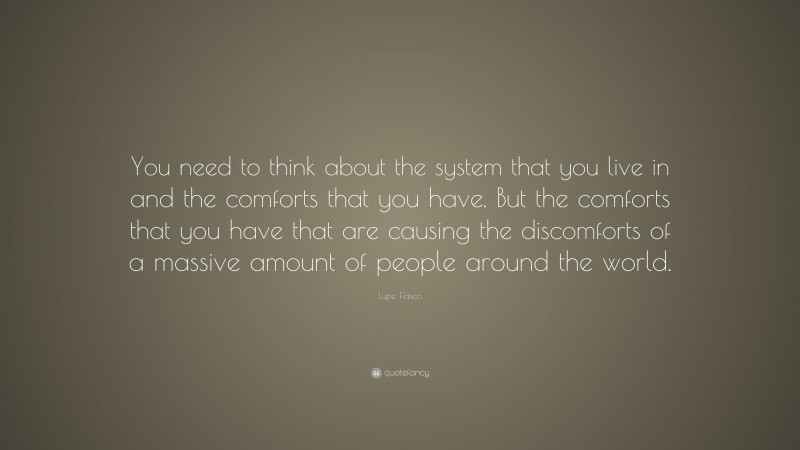 Lupe Fiasco Quote: “You need to think about the system that you live in and the comforts that you have. But the comforts that you have that are causing the discomforts of a massive amount of people around the world.”