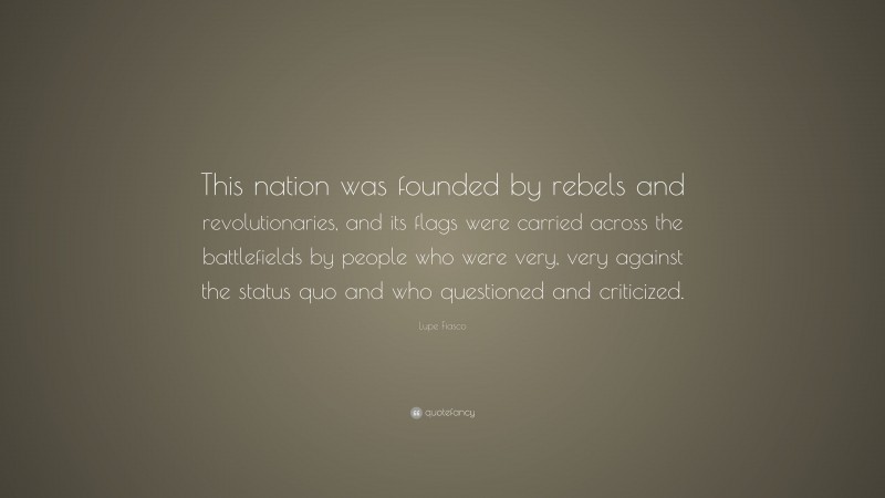 Lupe Fiasco Quote: “This nation was founded by rebels and revolutionaries, and its flags were carried across the battlefields by people who were very, very against the status quo and who questioned and criticized.”
