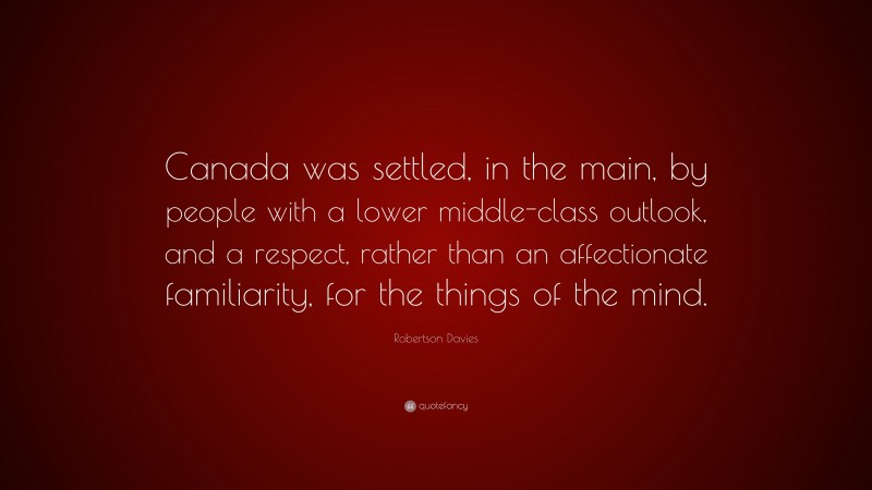 Robertson Davies Quote: “Canada was settled, in the main, by people with a lower middle-class outlook, and a respect, rather than an affectionate familiarity, for the things of the mind.”
