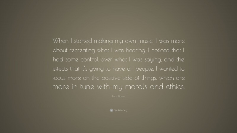 Lupe Fiasco Quote: “When I started making my own music, I was more about recreating what I was hearing. I noticed that I had some control over what I was saying, and the effects that it’s going to have on people. I wanted to focus more on the positive side of things, which are more in tune with my morals and ethics.”