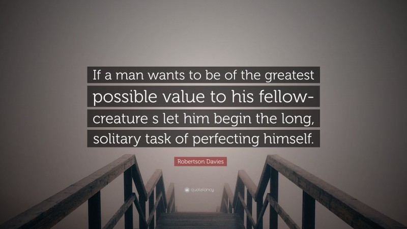 Robertson Davies Quote: “If a man wants to be of the greatest possible value to his fellow-creature s let him begin the long, solitary task of perfecting himself.”