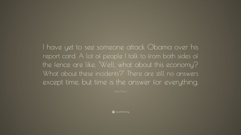 Lupe Fiasco Quote: “I have yet to see someone attack Obama over his report card. A lot of people I talk to from both sides of the fence are like, ‘Well, what about this economy? What about these incidents?’ There are still no answers except time, but time is the answer for everything.”