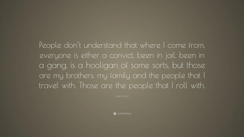 Lupe Fiasco Quote: “People don’t understand that where I come from, everyone is either a convict, been in jail, been in a gang, is a hooligan of some sorts, but those are my brothers, my family and the people that I travel with. Those are the people that I roll with.”