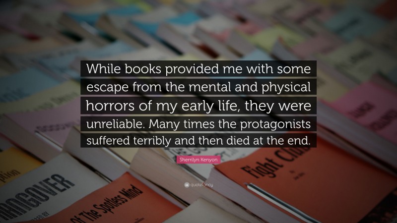Sherrilyn Kenyon Quote: “While books provided me with some escape from the mental and physical horrors of my early life, they were unreliable. Many times the protagonists suffered terribly and then died at the end.”