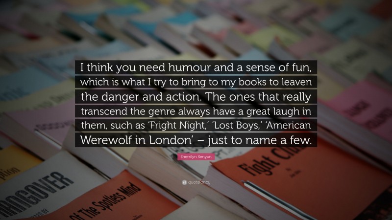 Sherrilyn Kenyon Quote: “I think you need humour and a sense of fun, which is what I try to bring to my books to leaven the danger and action. The ones that really transcend the genre always have a great laugh in them, such as ‘Fright Night,’ ‘Lost Boys,’ ‘American Werewolf in London’ – just to name a few.”