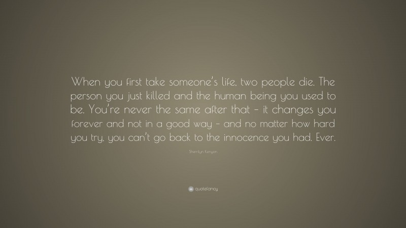 Sherrilyn Kenyon Quote: “When you first take someone’s life, two people die. The person you just killed and the human being you used to be. You’re never the same after that – it changes you forever and not in a good way – and no matter how hard you try, you can’t go back to the innocence you had. Ever.”