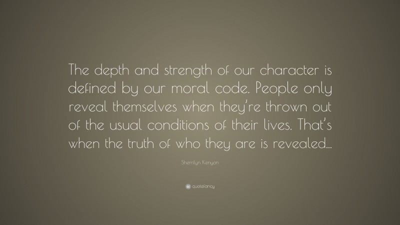 Sherrilyn Kenyon Quote: “The depth and strength of our character is defined by our moral code. People only reveal themselves when they’re thrown out of the usual conditions of their lives. That’s when the truth of who they are is revealed...”