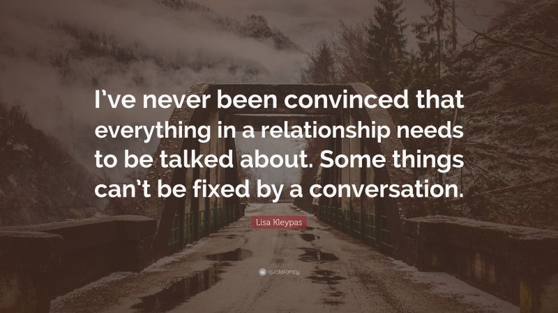 Lisa Kleypas Quote: “I’ve never been convinced that everything in a relationship needs to be talked about. Some things can’t be fixed by a conversation.”