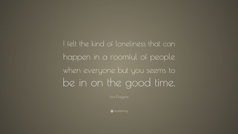 Lisa Kleypas Quote: “I felt the kind of loneliness that can happen in a roomful of people when everyone but you seems to be in on the good time.”