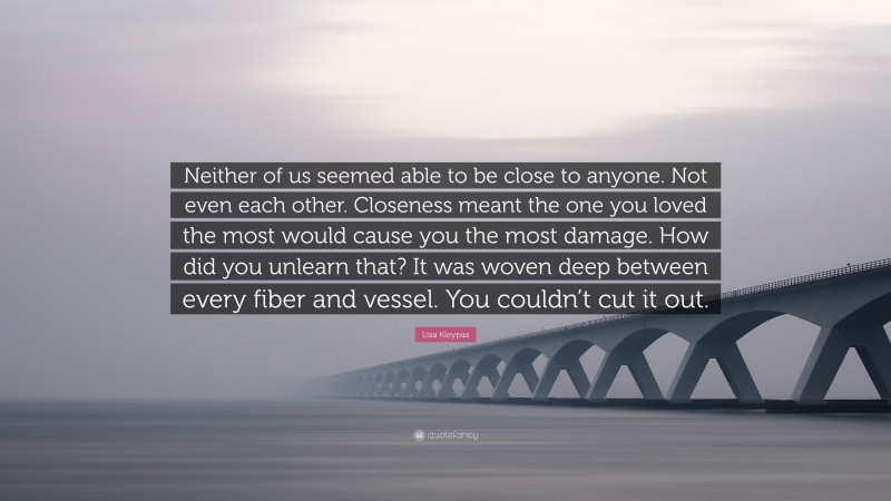 Lisa Kleypas Quote: “Neither of us seemed able to be close to anyone. Not even each other. Closeness meant the one you loved the most would cause you the most damage. How did you unlearn that? It was woven deep between every fiber and vessel. You couldn’t cut it out.”