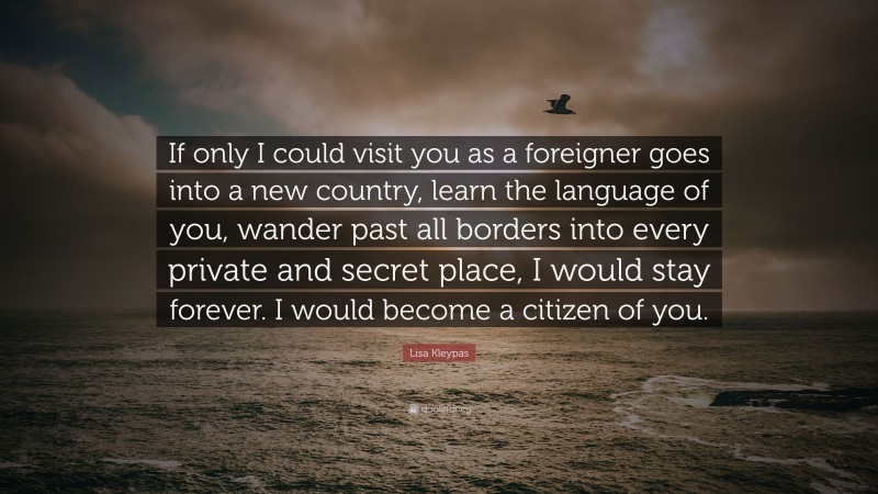 Lisa Kleypas Quote: “If only I could visit you as a foreigner goes into a new country, learn the language of you, wander past all borders into every private and secret place, I would stay forever. I would become a citizen of you.”