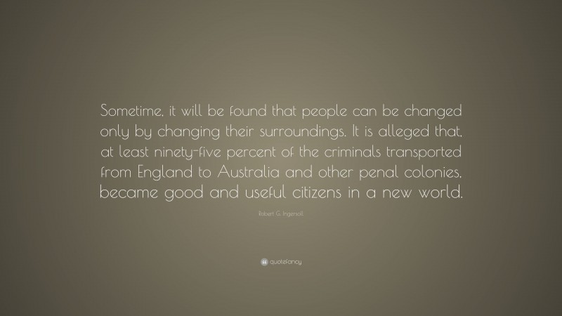 Robert G. Ingersoll Quote: “Sometime, it will be found that people can be changed only by changing their surroundings. It is alleged that, at least ninety-five percent of the criminals transported from England to Australia and other penal colonies, became good and useful citizens in a new world.”