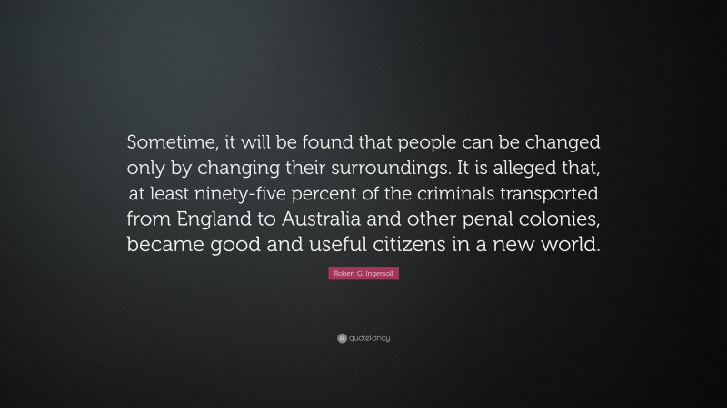 Robert G. Ingersoll Quote: “Sometime, it will be found that people can be changed only by changing their surroundings. It is alleged that, at least ninety-five percent of the criminals transported from England to Australia and other penal colonies, became good and useful citizens in a new world.”