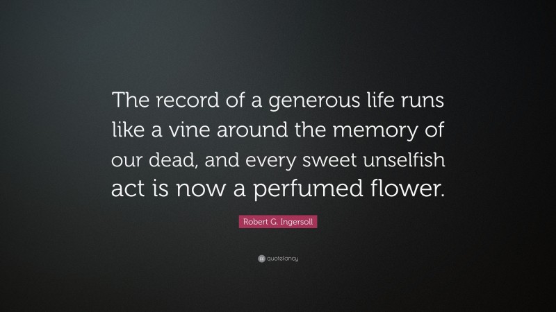 Robert G. Ingersoll Quote: “The record of a generous life runs like a vine around the memory of our dead, and every sweet unselfish act is now a perfumed flower.”