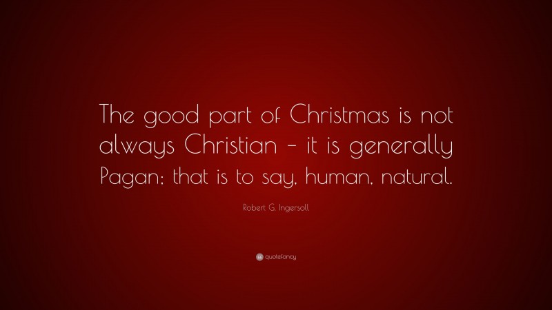 Robert G. Ingersoll Quote: “The good part of Christmas is not always Christian – it is generally Pagan; that is to say, human, natural.”