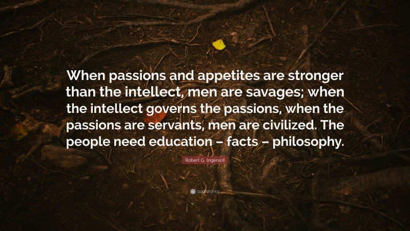 Robert G. Ingersoll Quote: “When passions and appetites are stronger than the intellect, men are savages; when the intellect governs the passions, when the passions are servants, men are civilized. The people need education – facts – philosophy.”