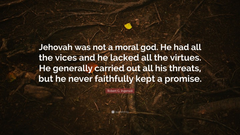 Robert G. Ingersoll Quote: “Jehovah was not a moral god. He had all the vices and he lacked all the virtues. He generally carried out all his threats, but he never faithfully kept a promise.”