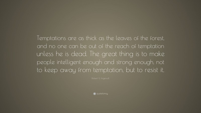 Robert G. Ingersoll Quote: “Temptations are as thick as the leaves of the forest, and no one can be out of the reach of temptation unless he is dead. The great thing is to make people intelligent enough and strong enough, not to keep away from temptation, but to resist it.”