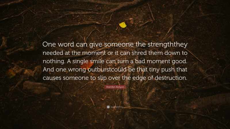 Sherrilyn Kenyon Quote: “One word can give someone the strengththey needed at the moment or it can shred them down to nothing. A single smile can turn a bad moment good. And one wrong outburstcould be that tiny push that causes someone to slip over the edge of destruction.”