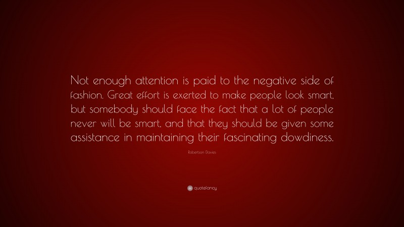 Robertson Davies Quote: “Not enough attention is paid to the negative side of fashion. Great effort is exerted to make people look smart, but somebody should face the fact that a lot of people never will be smart, and that they should be given some assistance in maintaining their fascinating dowdiness.”