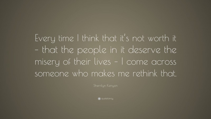 Sherrilyn Kenyon Quote: “Every time I think that it’s not worth it – that the people in it deserve the misery of their lives – I come across someone who makes me rethink that.”