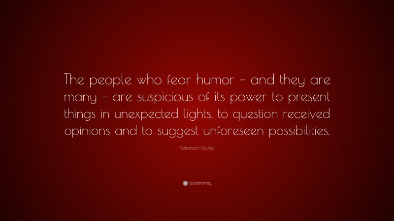 Robertson Davies Quote: “The people who fear humor – and they are many – are suspicious of its power to present things in unexpected lights, to question received opinions and to suggest unforeseen possibilities.”