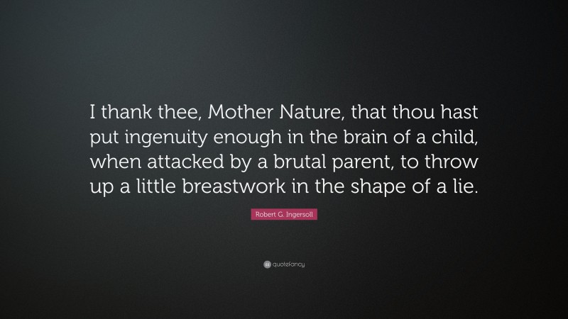 Robert G. Ingersoll Quote: “I thank thee, Mother Nature, that thou hast put ingenuity enough in the brain of a child, when attacked by a brutal parent, to throw up a little breastwork in the shape of a lie.”