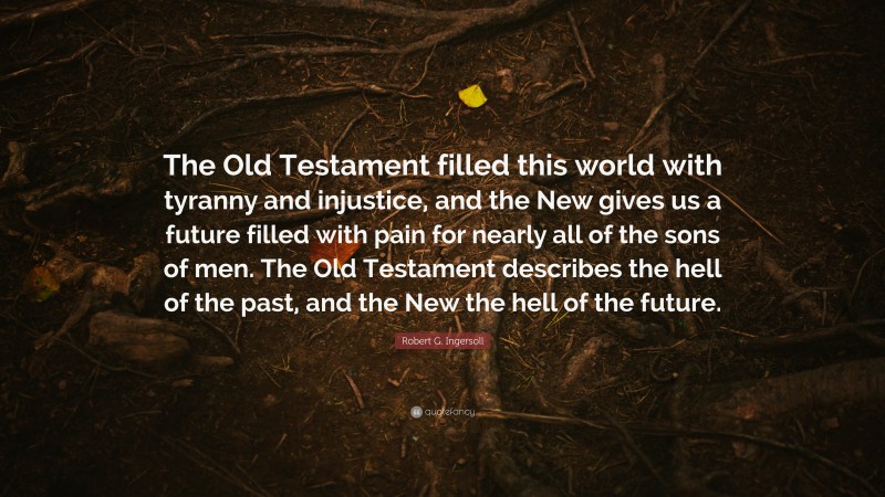 Robert G. Ingersoll Quote: “The Old Testament filled this world with tyranny and injustice, and the New gives us a future filled with pain for nearly all of the sons of men. The Old Testament describes the hell of the past, and the New the hell of the future.”