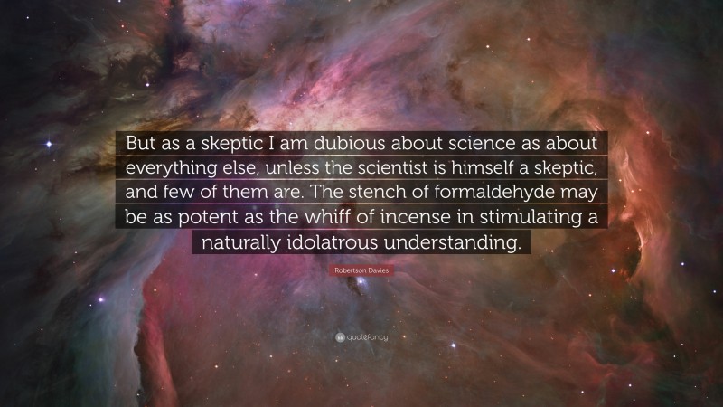 Robertson Davies Quote: “But as a skeptic I am dubious about science as about everything else, unless the scientist is himself a skeptic, and few of them are. The stench of formaldehyde may be as potent as the whiff of incense in stimulating a naturally idolatrous understanding.”