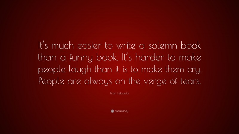 Fran Lebowitz Quote: “It’s much easier to write a solemn book than a funny book. It’s harder to make people laugh than it is to make them cry. People are always on the verge of tears.”